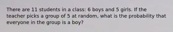 There are 11 students in a class: 6 boys and 5 girls. If the teacher picks a group of 5 at random, what is the probability that everyone in the group is a boy?