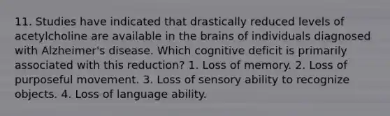 11. Studies have indicated that drastically reduced levels of acetylcholine are available in the brains of individuals diagnosed with Alzheimer's disease. Which cognitive deficit is primarily associated with this reduction? 1. Loss of memory. 2. Loss of purposeful movement. 3. Loss of sensory ability to recognize objects. 4. Loss of language ability.