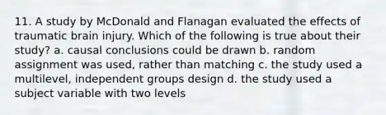 11. A study by McDonald and Flanagan evaluated the effects of traumatic brain injury. Which of the following is true about their study? a. causal conclusions could be drawn b. random assignment was used, rather than matching c. the study used a multilevel, independent groups design d. the study used a subject variable with two levels