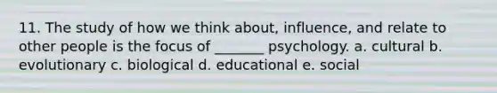 11. The study of how we think about, influence, and relate to other people is the focus of _______ psychology. a. cultural b. evolutionary c. biological d. educational e. social