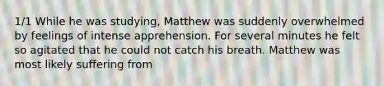 1/1 While he was studying, Matthew was suddenly overwhelmed by feelings of intense apprehension. For several minutes he felt so agitated that he could not catch his breath. Matthew was most likely suffering from