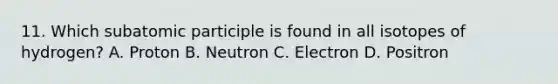 11. Which subatomic participle is found in all isotopes of hydrogen? A. Proton B. Neutron C. Electron D. Positron