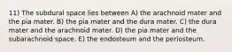 11) The subdural space lies between A) the arachnoid mater and the pia mater. B) the pia mater and the dura mater. C) the dura mater and the arachnoid mater. D) the pia mater and the subarachnoid space. E) the endosteum and the periosteum.