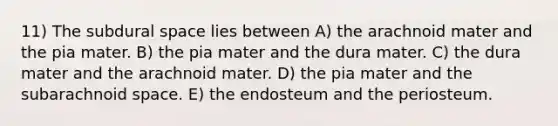 11) The subdural space lies between A) the arachnoid mater and the pia mater. B) the pia mater and the dura mater. C) the dura mater and the arachnoid mater. D) the pia mater and the subarachnoid space. E) the endosteum and the periosteum.