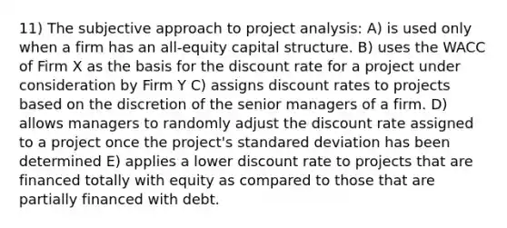 11) The subjective approach to project analysis: A) is used only when a firm has an all-equity capital structure. B) uses the WACC of Firm X as the basis for the discount rate for a project under consideration by Firm Y C) assigns discount rates to projects based on the discretion of the senior managers of a firm. D) allows managers to randomly adjust the discount rate assigned to a project once the project's standared deviation has been determined E) applies a lower discount rate to projects that are financed totally with equity as compared to those that are partially financed with debt.