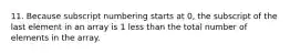 11. Because subscript numbering starts at 0, the subscript of the last element in an array is 1 less than the total number of elements in the array.