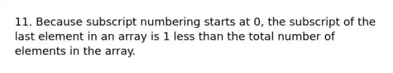 11. Because subscript numbering starts at 0, the subscript of the last element in an array is 1 less than the total number of elements in the array.