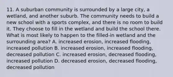 11. A suburban community is surrounded by a large city, a wetland, and another suburb. The community needs to build a new school with a sports complex, and there is no room to build it. They choose to fill in the wetland and build the school there. What is most likely to happen to the filled-in wetland and the surrounding area? A. increased erosion, increased flooding, increased pollution B. increased erosion, increased flooding, decreased pollution C. increased erosion, decreased flooding, increased pollution D. decreased erosion, decreased flooding, decreased pollution