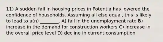 11) A sudden fall in housing prices in Potentia has lowered the confidence of households. Assuming all else equal, this is likely to lead to a(n) ________. A) fall in the <a href='https://www.questionai.com/knowledge/kh7PJ5HsOk-unemployment-rate' class='anchor-knowledge'>unemployment rate</a> B) increase in the demand for construction workers C) increase in the overall price level D) decline in current consumption