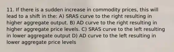 11. If there is a sudden increase in commodity prices, this will lead to a shift in the: A) SRAS curve to the right resulting in higher aggregate output. B) AD curve to the right resulting in higher aggregate price levels. C) SRAS curve to the left resulting in lower aggregate output D) AD curve to the left resulting in lower aggregate price levels