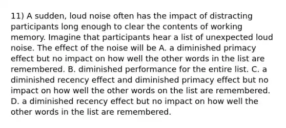 11) A sudden, loud noise often has the impact of distracting participants long enough to clear the contents of working memory. Imagine that participants hear a list of unexpected loud noise. The effect of the noise will be A. a diminished primacy effect but no impact on how well the other words in the list are remembered. B. diminished performance for the entire list. C. a diminished recency effect and diminished primacy effect but no impact on how well the other words on the list are remembered. D. a diminished recency effect but no impact on how well the other words in the list are remembered.