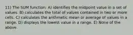 11) The SUM function: A) identifies the midpoint value in a set of values. B) calculates the total of values contained in two or more cells. C) calculates the arithmetic mean or average of values in a range. D) displays the lowest value in a range. E) None of the above.