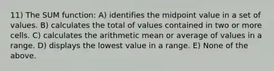 11) The SUM function: A) identifies the midpoint value in a set of values. B) calculates the total of values contained in two or more cells. C) calculates the arithmetic mean or average of values in a range. D) displays the lowest value in a range. E) None of the above.