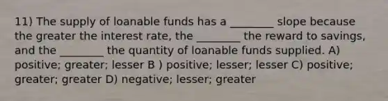 11) The supply of loanable funds has a ________ slope because the greater the interest rate, the ________ the reward to savings, and the ________ the quantity of loanable funds supplied. A) positive; greater; lesser B ) positive; lesser; lesser C) positive; greater; greater D) negative; lesser; greater