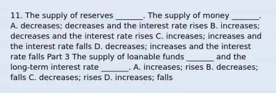 11. The supply of reserves​ _______. The supply of money​ _______. A. ​decreases; decreases and the interest rate rises B. ​increases; decreases and the interest rate rises C. ​increases; increases and the interest rate falls D. ​decreases; increases and the interest rate falls Part 3 The supply of loanable funds​ _______ and the​ long-term interest rate​ _______. A. ​increases; rises B. ​decreases; falls C. ​decreases; rises D. ​increases; falls