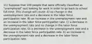 11) Suppose that 100 people that were officially classified as ʺunemployedʺ quit looking for work in order to go back to school full-time. This change will cause: A) no change in the unemployment rate and a decrease in the labor force participation rate. B) an increase in the unemployment rate and an increase in the labor force participation rate. C) a decrease in the unemployment rate and no change in the labor force participation rate. D) a decrease in the unemployment rate and a decrease in the labor force participation rate. E) an increase in the unemployment rate and a decrease in the labor force participation rate.