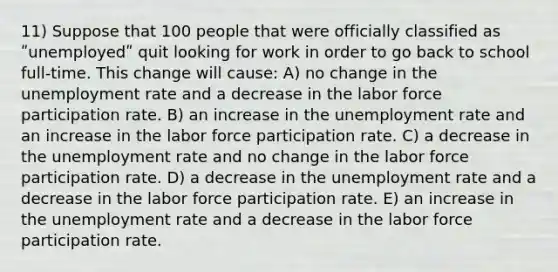 11) Suppose that 100 people that were officially classified as ʺunemployedʺ quit looking for work in order to go back to school full-time. This change will cause: A) no change in the unemployment rate and a decrease in the labor force participation rate. B) an increase in the unemployment rate and an increase in the labor force participation rate. C) a decrease in the unemployment rate and no change in the labor force participation rate. D) a decrease in the unemployment rate and a decrease in the labor force participation rate. E) an increase in the unemployment rate and a decrease in the labor force participation rate.