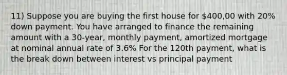 11) Suppose you are buying the first house for 400,00 with 20% down payment. You have arranged to finance the remaining amount with a 30-year, monthly payment, amortized mortgage at nominal annual rate of 3.6% For the 120th payment, what is the break down between interest vs principal payment