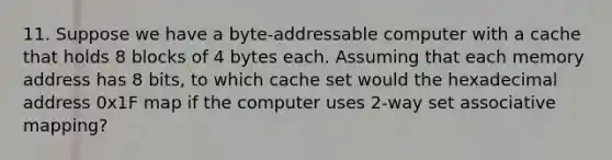 11. Suppose we have a byte-addressable computer with a cache that holds 8 blocks of 4 bytes each. Assuming that each memory address has 8 bits, to which cache set would the hexadecimal address 0x1F map if the computer uses 2-way set associative mapping?