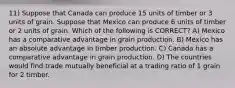 11) Suppose that Canada can produce 15 units of timber or 3 units of grain. Suppose that Mexico can produce 6 units of timber or 2 units of grain. Which of the following is CORRECT? A) Mexico has a comparative advantage in grain production. B) Mexico has an absolute advantage in timber production. C) Canada has a comparative advantage in grain production. D) The countries would find trade mutually beneficial at a trading ratio of 1 grain for 2 timber.