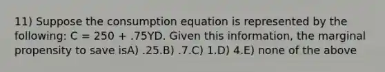 11) Suppose the consumption equation is represented by the following: C = 250 + .75YD. Given this information, the marginal propensity to save isA) .25.B) .7.C) 1.D) 4.E) none of the above