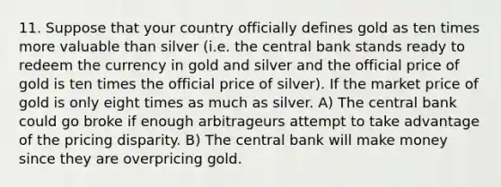 11. Suppose that your country officially defines gold as ten times more valuable than silver (i.e. the central bank stands ready to redeem the currency in gold and silver and the official price of gold is ten times the official price of silver). If the market price of gold is only eight times as much as silver. A) The central bank could go broke if enough arbitrageurs attempt to take advantage of the pricing disparity. B) The central bank will make money since they are overpricing gold.