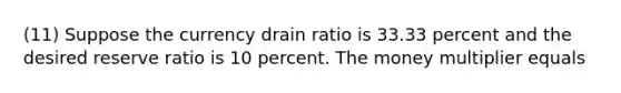 (11) Suppose the currency drain ratio is 33.33 percent and the desired reserve ratio is 10 percent. The money multiplier equals