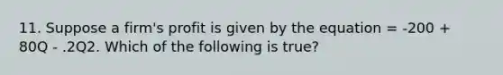 11. Suppose a firm's profit is given by the equation = -200 + 80Q - .2Q2. Which of the following is true?