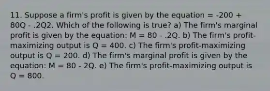 11. Suppose a firm's profit is given by the equation = -200 + 80Q - .2Q2. Which of the following is true? a) The firm's marginal profit is given by the equation: M = 80 - .2Q. b) The firm's profit-maximizing output is Q = 400. c) The firm's profit-maximizing output is Q = 200. d) The firm's marginal profit is given by the equation: M = 80 - 2Q. e) The firm's profit-maximizing output is Q = 800.