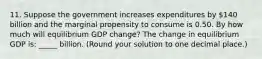 11. Suppose the government increases expenditures by 140 billion and the marginal propensity to consume is 0.50. By how much will equilibrium GDP​ change? The change in equilibrium GDP​ is: ​_____ billion. ​(Round your solution to one decimal​ place.)