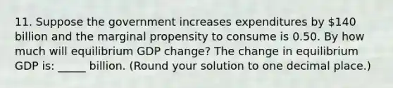 11. Suppose the government increases expenditures by 140 billion and the marginal propensity to consume is 0.50. By how much will equilibrium GDP​ change? The change in equilibrium GDP​ is: ​_____ billion. ​(Round your solution to one decimal​ place.)