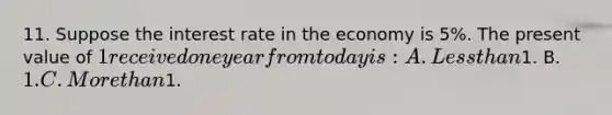 11. Suppose the interest rate in the economy is 5%. The present value of 1 received one year from today is: A. <a href='https://www.questionai.com/knowledge/k7BtlYpAMX-less-than' class='anchor-knowledge'>less than</a>1. B. 1. C. <a href='https://www.questionai.com/knowledge/keWHlEPx42-more-than' class='anchor-knowledge'>more than</a>1.