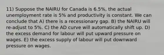 11) Suppose the NAIRU for Canada is 6.5%, the actual unemployment rate is 5% and productivity is constant. We can conclude that A) there is a recessionary gap. B) the NAIRU will re-adjust to 5%. C) the AD curve will automatically shift up. D) the excess demand for labour will put upward pressure on wages. E) the excess supply of labour will put downward pressure on wages.