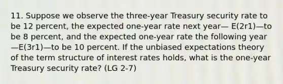 11. Suppose we observe the three-year Treasury security rate to be 12 percent, the expected one-year rate next year— E(2r1)—to be 8 percent, and the expected one-year rate the following year—E(3r1)—to be 10 percent. If the unbiased expectations theory of the term structure of interest rates holds, what is the one-year Treasury security rate? (LG 2-7)