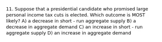 11. Suppose that a presidential candidate who promised large personal income tax cuts is elected. Which outcome is MOST likely? A) a decrease in short - run aggregate supply B) a decrease in aggregate demand C) an increase in short - run aggregate supply D) an increase in aggregate demand