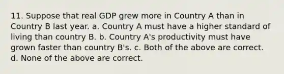 11. Suppose that real GDP grew more in Country A than in Country B last year. a. Country A must have a higher standard of living than country B. b. Country A's productivity must have grown faster than country B's. c. Both of the above are correct. d. None of the above are correct.