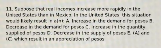 11. Suppose that real incomes increase more rapidly in the United States than in Mexico. In the United States, this situation would likely result in a(n): A. Increase in the demand for pesos B. Decrease in the demand for pesos C. Increase in the quantity supplied of pesos D. Decrease in the supply of pesos E. (A) and (C) which result in an appreciation of pesos