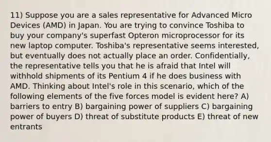 11) Suppose you are a sales representative for Advanced Micro Devices (AMD) in Japan. You are trying to convince Toshiba to buy your company's superfast Opteron microprocessor for its new laptop computer. Toshiba's representative seems interested, but eventually does not actually place an order. Confidentially, the representative tells you that he is afraid that Intel will withhold shipments of its Pentium 4 if he does business with AMD. Thinking about Intel's role in this scenario, which of the following elements of the five forces model is evident here? A) barriers to entry B) bargaining power of suppliers C) bargaining power of buyers D) threat of substitute products E) threat of new entrants