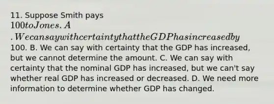 11. Suppose Smith pays 100 to Jones. A. We can say with certainty that the GDP has increased by100. B. We can say with certainty that the GDP has increased, but we cannot determine the amount. C. We can say with certainty that the nominal GDP has increased, but we can't say whether real GDP has increased or decreased. D. We need more information to determine whether GDP has changed.