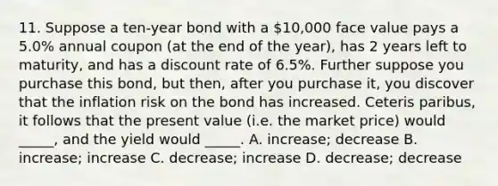 11. Suppose a ten-year bond with a 10,000 face value pays a 5.0% annual coupon (at the end of the year), has 2 years left to maturity, and has a discount rate of 6.5%. Further suppose you purchase this bond, but then, after you purchase it, you discover that the inflation risk on the bond has increased. Ceteris paribus, it follows that the present value (i.e. the market price) would _____, and the yield would _____. A. increase; decrease B. increase; increase C. decrease; increase D. decrease; decrease