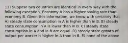 11) Suppose two countries are identical in every way with the following exception. Economy A has a higher saving rate than economy B. Given this information, we know with certainty that A) steady state consumption in A is higher than in B. B) steady state consumption in A is lower than in B. C) steady state consumption in A and in B are equal. D) steady state growth of output per worker is higher in A than in B. E) none of the above