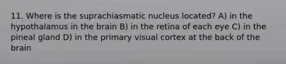 11. Where is the suprachiasmatic nucleus located? A) in the hypothalamus in the brain B) in the retina of each eye C) in the pineal gland D) in the primary visual cortex at the back of the brain