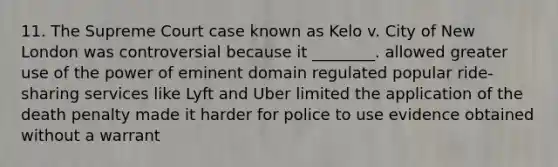 11. The Supreme Court case known as Kelo v. City of New London was controversial because it ________. allowed greater use of the power of eminent domain regulated popular ride-sharing services like Lyft and Uber limited the application of the death penalty made it harder for police to use evidence obtained without a warrant