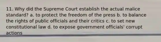 11. Why did the Supreme Court establish the actual malice standard? a. to protect the <a href='https://www.questionai.com/knowledge/kbep0Cwbhm-freedom-of-the-press' class='anchor-knowledge'>freedom of the press</a> b. to balance the rights of public officials and their critics c. to set new <a href='https://www.questionai.com/knowledge/kY7gQ3Der1-constitutional-law' class='anchor-knowledge'>constitutional law</a> d. to expose government officials' corrupt actions