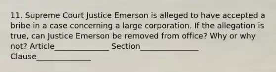 11. Supreme Court Justice Emerson is alleged to have accepted a bribe in a case concerning a large corporation. If the allegation is true, can Justice Emerson be removed from office? Why or why not? Article______________ Section_______________ Clause______________