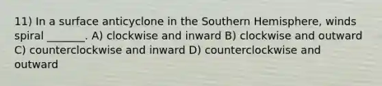 11) In a surface anticyclone in the Southern Hemisphere, winds spiral _______. A) clockwise and inward B) clockwise and outward C) counterclockwise and inward D) counterclockwise and outward