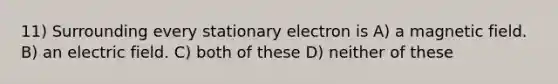 11) Surrounding every stationary electron is A) a magnetic field. B) an electric field. C) both of these D) neither of these