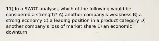 11) In a SWOT analysis, which of the following would be considered a strength? A) another company's weakness B) a strong economy C) a leading position in a product category D) another company's loss of market share E) an economic downturn