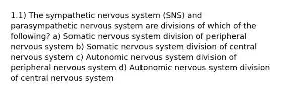 1.1) The sympathetic nervous system (SNS) and parasympathetic nervous system are divisions of which of the following? a) Somatic nervous system division of peripheral nervous system b) Somatic nervous system division of central nervous system c) Autonomic nervous system division of peripheral nervous system d) Autonomic nervous system division of central nervous system