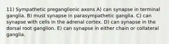 11) Sympathetic preganglionic axons A) can synapse in terminal ganglia. B) must synapse in parasympathetic ganglia. C) can synapse with cells in the adrenal cortex. D) can synapse in the dorsal root ganglion. E) can synapse in either chain or collateral ganglia.